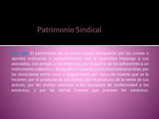 Patrimonio Sindical
Art. 256. El patrimonio del sindicato estará compuesto por las cuotas o
aportes ordinarios o extraordinarios que la asamblea imponga a sus
asociados, con arreglo a los estatutos; por el aporte de los adherentes a un
instrumento colectivo y de aquellos a quienes se les hizo extensivo éste; por
las donaciones entre vivos o asignaciones por causa de muerte que se le
hicieren; por el producto de sus bienes; por el producto de la venta de sus
activos; por las multas cobradas a los asociados de conformidad a los
estatutos, y por las demás fuentes que prevean los estatutos.
 