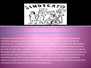 Art. 257. Las organizaciones sindicales podrán adquirir, conservar y enajenar bienes de toda
clase y a cualquier título.
La enajenación de bienes raíces deberá tratarse en asamblea citada al efecto por la
directiva.
Tratándose de inmuebles cuyo avalúo fiscal exceda el equivalente a catorce unidades
tributarias anuales o que siendo inferior a dicha suma, sean el único bien raíz de una
organización, su enajenación, la promesa de ésta y cualquier otra convención destinada a
gravarlos, donarlos, darlos íntegramente en arriendo o ceder completamente su tenencia
por más de cinco años, si fueran urbanos o por más de ocho, si fueran rústicos, incluidas las
prórrogas, deberá ser aprobada por el número de afiliados que expresamente dispongan los
estatutos para estos efectos, el que no podrá ser inferior a la mayoría absoluta de ellos, en
asamblea extraordinaria convocada al efecto, con la presencia del ministro de fe que
señalen los estatutos. En dicho acuerdo, deberá dejarse constancia del destino que se dará
al producto de la enajenación del inmueble respectivo.
 