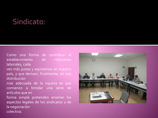 Como una forma de contribuir al
establecimiento de relaciones
laborales, cada
vez más justas y equitativas en nuestro
país, y que deriven, finalmente, en una
distribución
más adecuada de la riqueza es que
comienzo a brindar una serie de
artículos que en
forma simple pretenden enseñar los
aspectos legales de los sindicatos y de
la negociación
colectiva.
Sindicato:
 