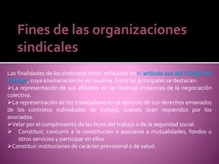 Fines de las organizaciones
sindicales
Las finalidades de los sindicatos están señaladas en el artículo 220 del Código del
Trabajo, cuya enumeración no es taxativa. Entre las principales se destacan:
La representación de sus afiliados en las diversas instancias de la negociación
colectiva.
La representación de los trabajadores en el ejercicio de sus derechos emanados
de los contratos individuales de trabajo, cuando sean requeridos por los
asociados.
Velar por el cumplimiento de las leyes del trabajo o de la seguridad social.
 Constituir, concurrir a la constitución o asociarse a mutualidades, fondos u
otros servicios y participar en ellos.
Constituir instituciones de carácter previsional o de salud.
 