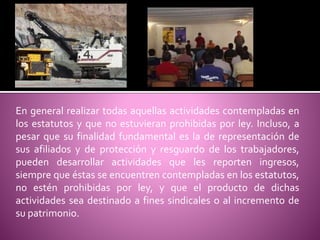 En general realizar todas aquellas actividades contempladas en
los estatutos y que no estuvieran prohibidas por ley. Incluso, a
pesar que su finalidad fundamental es la de representación de
sus afiliados y de protección y resguardo de los trabajadores,
pueden desarrollar actividades que les reporten ingresos,
siempre que éstas se encuentren contempladas en los estatutos,
no estén prohibidas por ley, y que el producto de dichas
actividades sea destinado a fines sindicales o al incremento de
su patrimonio.
 