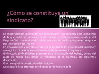 ¿Cómo se constituye un
sindicato?
La constitución de un sindicato se debe realizar en una asamblea ante un ministro
de fe que podrá ser un inspector del trabajo, un notario público, un oficial del
Registro Civil o un funcionario de la Administración del Estado que sea designado
por la Dirección delTrabajo.
En esta asamblea y en votación secreta se aprobarán los estatutos del sindicato y
se elegirá su directorio. A continuación se deberá realizar lo siguiente:
El directorio sindical deberá presentar ante la Inspección del Trabajo, dentro del
plazo de quince días desde la realización de la asamblea, los siguientes
documentos:
El acta original de constitución del sindicato
Dos copias de sus estatutos certificadas por el ministro de fe
 