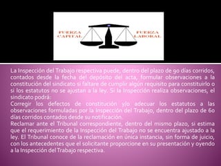 La Inspección del Trabajo respectiva puede, dentro del plazo de 90 días corridos,
contados desde la fecha del depósito del acta, formular observaciones a la
constitución del sindicato si faltare de cumplir algún requisito para constituirlo o
si los estatutos no se ajustan a la ley. Si la Inspección realiza observaciones, el
sindicato podrá:
Corregir los defectos de constitución y/o adecuar los estatutos a las
observaciones formuladas por la Inspección del Trabajo, dentro del plazo de 60
días corridos contados desde su notificación.
Reclamar ante el Tribunal correspondiente, dentro del mismo plazo, si estima
que el requerimiento de la Inspección del Trabajo no se encuentra ajustado a la
ley. El Tribunal conoce de la reclamación en única instancia, sin forma de juicio,
con los antecedentes que el solicitante proporcione en su presentación y oyendo
a la Inspección delTrabajo respectiva.
 
