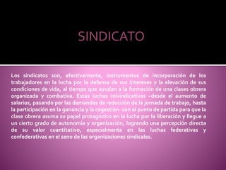 SINDICATO
Los sindicatos son, efectivamente, instrumentos de incorporación de los
trabajadores en la lucha por la defensa de sus intereses y la elevación de sus
condiciones de vida, al tiempo que ayudan a la formación de una clases obrera
organizada y combativa. Estas luchas reivindicativas –desde el aumento de
salarios, pasando por las demandas de reducción de la jornada de trabajo, hasta
la participación en la ganancia y la cogestión- son el punto de partida para que la
clase obrera asuma su papel protagónico en la lucha por la liberación y llegue a
un cierto grado de autonomía y organización, logrando una percepción directa
de su valor cuantitativo, especialmente en las luchas federativas y
confederativas en el seno de las organizaciones sindicales.
 