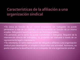 Características de la afiliación a una
organización sindical
Es única en función de un mismo empleador. Un trabajador no puede
pertenecer a más de un sindicato simultáneamente en función de un mismo
empleo. Sólo podrá hacerlo en función de distintos empleos.
Es personal, por lo tanto no puede transferirse ni delegarse. Requiere de la
intervención directa del trabajador, no pudiendo ser realizada a través de un
representante legal o mandatario.
Es voluntaria, en tanto nadie puede ser obligado a afiliarse a una organización
sindical para desempeñar un empleo o desarrollar una actividad. Asimismo, no
podrá impedirse la desafiliación de un trabajador de una organización sindical.
 