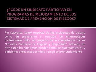 ¿PUEDE UN SINDICATO PARTICIPAR EN
PROGRAMAS DE MEJORAMIENTO DE LOS
SISTEMAS DE PREVENCIÓN DE RIESGOS?
Por supuesto, tanto respecto de los accidentes de trabajo
como de prevención y curación de enfermedades
profesionales. Ello, sin perjuicio de la competencia de los
"Comités Paritarios de Higiene y Seguridad". Además, en
esta tarea los sindicatos pueden formular planteamientos y
peticiones antes estos comités y exigir su pronunciamiento
 
