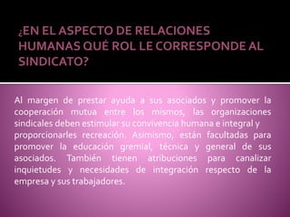 ¿EN EL ASPECTO DE RELACIONES
HUMANAS QUÉ ROL LE CORRESPONDE AL
SINDICATO?
Al margen de prestar ayuda a sus asociados y promover la
cooperación mutua entre los mismos, las organizaciones
sindicales deben estimular su convivencia humana e integral y
proporcionarles recreación. Asimismo, están facultadas para
promover la educación gremial, técnica y general de sus
asociados. También tienen atribuciones para canalizar
inquietudes y necesidades de integración respecto de la
empresa y sus trabajadores.
 