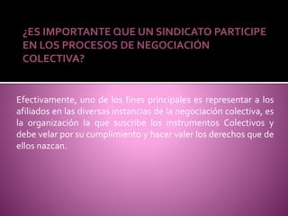 ¿ES IMPORTANTE QUE UN SINDICATO PARTICIPE
EN LOS PROCESOS DE NEGOCIACIÓN
COLECTIVA?
Efectivamente, uno de los fines principales es representar a los
afiliados en las diversas instancias de la negociación colectiva, es
la organización la que suscribe los instrumentos Colectivos y
debe velar por su cumplimiento y hacer valer los derechos que de
ellos nazcan.
 