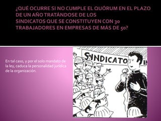 ¿QUÉ OCURRE SI NO CUMPLE EL QUÓRUM EN EL PLAZO
DE UN AÑOTRATÁNDOSE DE LOS
SINDICATOS QUE SE CONSTITUYEN CON 30
TRABAJADORES EN EMPRESAS DE MÁS DE 50?
En tal caso, y por el solo mandato de
la ley, caduca la personalidad jurídica
de la organización.
 