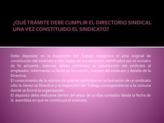 ¿QUÉTRÁMITE DEBE CUMPLIR EL DIRECTORIO SINDICAL
UNAVEZ CONSTITUIDO EL SINDICATO?
Debe depositar en la Inspección del Trabajo respectiva el acta original de
constitución del sindicato y dos copias de sus estatutos certificados por el ministro
de fe actuante. Además deben comunicar la constitución del sindicato al
empleador, informando la fecha de formación, nombre del sindicato y detalle de la
Directiva.
El conocimiento de la nómina de quienes participan en la formación de un sindicato
sólo la tienen la Directiva y la Inspección del Trabajo correspondiente a la comuna
donde se formó la organización.
El depósito debe realizarse dentro del plazo de 10 días contados desde la fecha de
la asamblea en que se constituyó el sindicato.
 