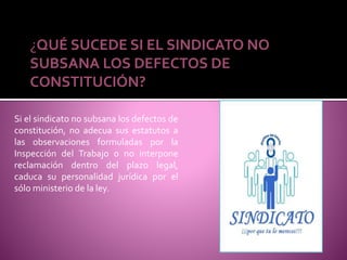¿QUÉ SUCEDE SI EL SINDICATO NO
SUBSANA LOS DEFECTOS DE
CONSTITUCIÓN?
Si el sindicato no subsana los defectos de
constitución, no adecua sus estatutos a
las observaciones formuladas por la
Inspección del Trabajo o no interpone
reclamación dentro del plazo legal,
caduca su personalidad jurídica por el
sólo ministerio de la ley.
 