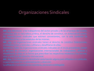 Organizaciones Sindicales
Art. 212. Reconoce a los trabajadores del sector privado y de las empresas del Estado,
cualquiera sea su naturaleza jurídica, el derecho de constituir, sin autorización previa,
las organizaciones sindicales que estimen convenientes, con la sola condición de
sujetarse a la ley y a los estatutos de las mismas.
Art. 213. Las organizaciones sindicales tienen el derecho de constituir federaciones,
confederaciones y centrales y afiliarse y desafiliarse de ellas.
Asimismo, todas las organizaciones sindicales indicadas en el inciso precedente, tienen
el derecho de constituir organizaciones internacionales de trabajadores, afiliarse y
desafiliarse de ellas en la forma que prescriban los respectivos estatutos y las normas,
usos y prácticas del derecho internacional.
Art. 214. Los menores no necesitarán autorización alguna para afiliarse a un sindicato,
ni para intervenir en su administración y dirección.
La afiliación a un sindicato es voluntaria, personal e indelegable.
 