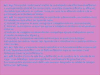 Art. 215. No se podrá condicionar el empleo de un trabajador a la afiliación o desafiliación
a una organización sindical. Del mismo modo, se prohíbe impedir o dificultar su afiliación,
despedirlo o perjudicarlo, en cualquier forma por causa de su afiliación sindical o de su
participación en actividades sindicales.
Art. 216. Las organizaciones sindicales, se constituirán y denominarán, en consideración a
los trabajadores que afilien, del siguiente modo:
a) Sindicato de empresa: es aquel que agrupa a trabajadores de una misma empresa;
b) Sindicato interempresa: es aquel que agrupa a trabajadores de dos o más empleadores
distintos;
c) Sindicato de trabajadores independientes: es aquel que agrupa a trabajadores que no
dependen de empleador alguno, y
d) Sindicato de trabajadores eventuales o transitorios: es aquel constituido por
trabajadores que realizan labores bajo dependencia o subordinación en períodos cíclicos o
intermitentes.
Art. 217. Este libro y el siguiente no serán aplicables a los funcionarios de las empresas del
Estado dependientes del Ministerio de Defensa Nacional o que se relacionen con el
Gobierno a través de dicho Ministerio.
Art. 218. Para los efectos de este libro y del libro IV, serán ministros de fe, además de los
inspectores del trabajo, los notarios públicos, los oficiales del RegistroCivil y los
funcionarios de la administración del Estado que sean designados en calidad de tales por
la Dirección delTrabajo.
 