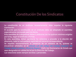Constitución De los Sindicatos
La constitución de un sindicato necesariamente debe respetar la siguiente
tramitación:
El acuerdo para la constitución de un sindicato debe ser adoptado en asamblea
especialmente convocada para tal efecto.
Esta asamblea de trabajadores deberá celebrarse con los quórum mínimos exigidos
por la ley, según el sindicato a formar.
En esta asamblea, deben aprobarse los estatutos y proceder a la elección del
directorio, todo lo cual quedará registrado en una acta correspondiente.
Se requiere necesariamente la presencia de un ministro de fe, quienes se
encuentran señalados en el articulo 218 del código del trabajo; Inspector del
Trabajo, Notario público, Oficial de Registro Civil y los funcionarios de Estado que
sean designados en calidad de tal por la Dirección delTrabajo.
Las votaciones serán siempre secretas y personales.
 