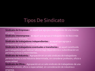 Tipos De Sindicato
Sindicato de Empresas : es aquel que agrupa a trabajadores de una misma
empresa;
Sindicato interempresa : es aquel que agrupa a trabajadores de dos o más
empleadores distintos;
Sindicato de trabajadores independientes : es aquel que agrupa a
trabajadores que no dependen de empleador alguno;
Sindicato de trabajadores eventuales o transitorios : es aquel constituido
por trabajadores que realizan labores bajo dependencia o subordinación en
períodos cíclicos o intermitentes.
Sindicato de Industria.- Agrupación en un solo sindicato de trabajadores
pertenecientes a una industria determinada, sin considerar profesión, oficio o
especialidad.
Sindicato de Oficio.- Agrupación en un solo sindicato de trabajadores de una
misma profesión, oficio o especialidad, sin consideración de industria o
empresa.
 