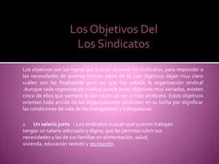 Los Objetivos Del
Los Sindicatos
Los objetivos son los logros que buscan alcanzar los sindicatos, para responder a
las necesidades de quienes forman parte de él. Los objetivos dejan muy claro
cuáles son las finalidades para las que fue creada la organización sindical
.Aunque cada organización sindical puede tener objetivos muy variados, existen
cinco de ellos que siempre le dan razón de ser a todo sindicato. Estos objetivos
orientan toda acción de las organizaciones sindicales en su lucha por dignificar
las condiciones de vida de los trabajadores y trabajadoras.
1. Un salario justo : Los sindicatos buscan que quienes trabajan
tengan un salario adecuado y digno, que les permita cubrir sus
necesidades y las de sus familias en alimentación, salud,
vivienda, educación vestido y recreación.
 