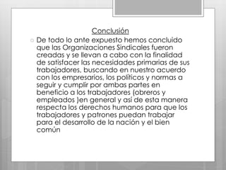 Conclusión
 De todo lo ante expuesto hemos concluido
que las Organizaciones Sindicales fueron
creadas y se llevan a cabo con la finalidad
de satisfacer las necesidades primarias de sus
trabajadores, buscando en nuestro acuerdo
con los empresarios, los políticos y normas a
seguir y cumplir por ambas partes en
beneficio a los trabajadores (obreros y
empleados )en general y así de esta manera
respecta los derechos humanos para que los
trabajadores y patrones puedan trabajar
para el desarrollo de la nación y el bien
común
 