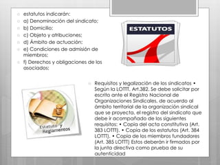  estatutos indicarán:
 a) Denominación del sindicato;
 b) Domicilio;
 c) Objeto y atribuciones;
 d) Ámbito de actuación;
 e) Condiciones de admisión de
miembros;
 f) Derechos y obligaciones de los
asociados;
 Requisitos y legalización de los sindicatos •
Según la LOTTT. Art.382. Se debe solicitar por
escrito ante el Registro Nacional de
Organizaciones Sindicales, de acuerdo al
ámbito territorial de la organización sindical
que se proyecta, el registro del sindicato que
debe ir acompañado de los siguientes
requisitos: • Copia del acta constitutiva (Art.
383 LOTTT). • Copia de los estatutos (Art. 384
LOTTT). • Copia de los miembros fundadores
(Art. 385 LOTTT) Estos deberán ir firmados por
la junta directiva como prueba de su
autenticidad
 