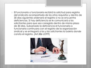 El funcionario o funcionaria recibirá la solicitud para registro
del sindicato acompañada de los otros requisitos y dentro de
30 días siguientes ordenará el registro si no se encuentra
deficiencias. Si hay deficiencia se le comunicará a los
solicitantes para que sea corregido dentro de mismo plazo
de 30 días. Subsanado la deficiencia el funcionario o
funcionaria continuara con el registro de la organización
sindical y se entregará a los y las solicitantes la boleta donde
consta el registro. (Art.386 LOTTT)
 