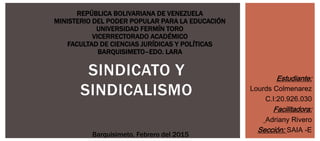 SINDICATO Y
SINDICALISMO
REPÚBLICA BOLIVARIANA DE VENEZUELA
MINISTERIO DEL PODER POPULAR PARA LA EDUCACIÓN
UNIVERSIDAD FERMÍN TORO
VICERRECTORADO ACADÉMICO
FACULTAD DE CIENCIAS JURÍDICAS Y POLÍTICAS
BARQUISIMETO–EDO. LARA
Estudiante:
Lourds Colmenarez
C.I:20.926.030
Facilitadora:
Adriany Rivero
Sección: SAIA -E
Barquisimeto, Febrero del 2015
 