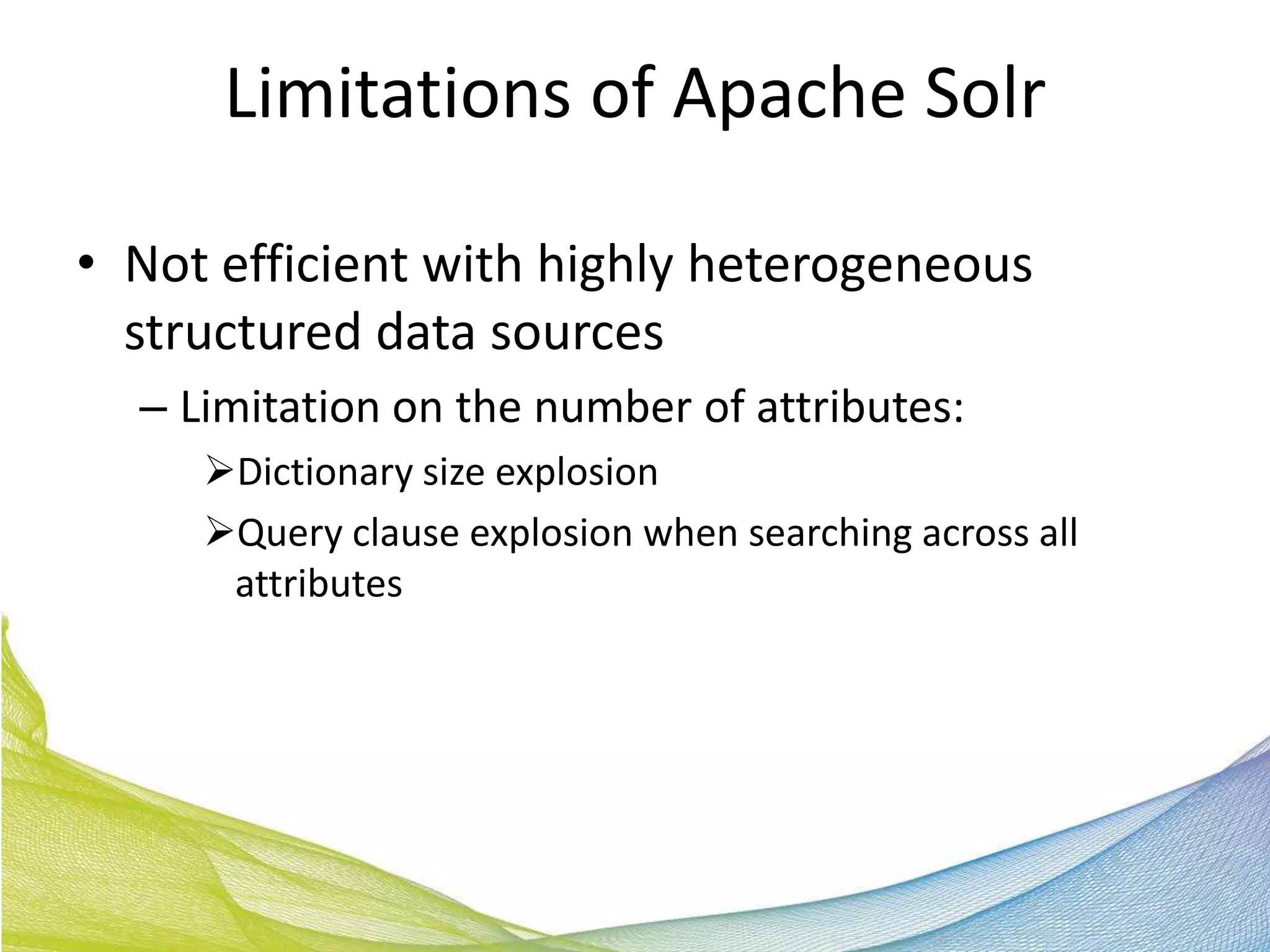 Limitations of Apache Solr

• Not efficient with highly heterogeneous
  structured data sources
  – Limitation on the number of attributes:
     Dictionary size explosion
     Query clause explosion when searching across all
      attributes
 