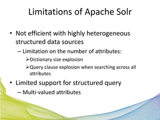 Limitations of Apache Solr

• Not efficient with highly heterogeneous
  structured data sources
  – Limitation on the number of attributes:
     Dictionary size explosion
     Query clause explosion when searching across all
      attributes
• Limited support for structured query
  – Multi-valued attributes
 