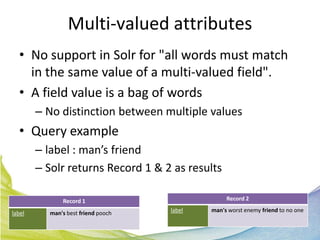 Multi-valued attributes
  • No support in Solr for "all words must match
    in the same value of a multi-valued field".
  • A field value is a bag of words
        – No distinction between multiple values
  • Query example
        – label : man’s friend
        – Solr returns Record 1 & 2 as results

               Record 1                           Record 2

label      man's best friend pooch   label   man's worst enemy friend to no one
 