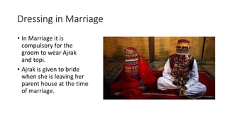 Dressing in Marriage
• In Marriage it is
compulsory for the
groom to wear Ajrak
and topi.
• Ajrak is given to bride
when she is leaving her
parent house at the time
of marriage.
 