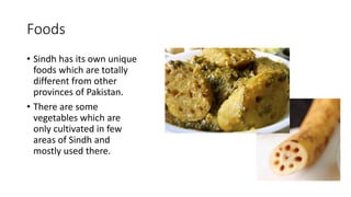 Foods
• Sindh has its own unique
foods which are totally
different from other
provinces of Pakistan.
• There are some
vegetables which are
only cultivated in few
areas of Sindh and
mostly used there.
 