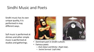 Sindhi Music and Poets
Sindhi music has its own
unique quality, it is
performed in may
different ways.
Sufi music is performed at
shrines and other simple
music is performed at
studios and gatherings.
 