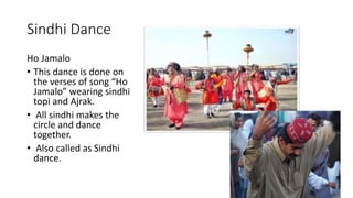 Sindhi Dance
Ho Jamalo
• This dance is done on
the verses of song “Ho
Jamalo” wearing sindhi
topi and Ajrak.
• All sindhi makes the
circle and dance
together.
• Also called as Sindhi
dance.
 