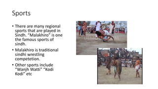 Sports
• There are many regional
sports that are played in
Sindh. “Malakhiro” is one
the famous sports of
sindh.
• Malakhiro is traditional
sindhi wrestling
competetion.
• Other sports include
“Wanjh Watti” “Kodi
Kodi” etc
 