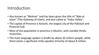 Introduction
• Also known as “Mehran” and has been given the title of “Bab-ul-
Islam” (The Gateway of Islam), and also called as “Indus Valley”.
• The capital of Province is Karachi, the largest city of the Pakistan and
financial hub.
• Most of the population in province is Muslim, with sizeable Hindu
minorities.
• The main language spoken is Sindhi by about 35 million people, while
there exists a significant Urdu-speakin minority of about 8 million.
 