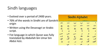 Sindh languages
• Evolved over a period of 2400 years.
• 70% of the words in Sindhi are of Sanskrit
origin
• Written using the Devanagri or Arabic
script.
• Fist language in which Quran was fully
translated by Abdullah bin Umar bin
Abdul Aziz.
 