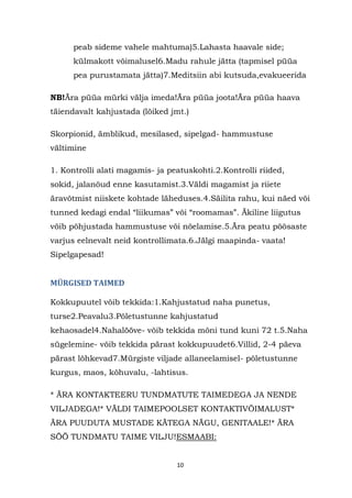 peab sideme vahele mahtuma)5.Lahasta haavale side;
      külmakott võimalusel6.Madu rahule jätta (tapmisel püüa
      pea purustamata jätta)7.Meditsiin abi kutsuda,evakueerida

NB!Ära püüa mürki välja imeda!Ära püüa joota!Ära püüa haava
täiendavalt kahjustada (lõiked jmt.)

Skorpionid, ämblikud, mesilased, sipelgad- hammustuse
vältimine

1. Kontrolli alati magamis- ja peatuskohti.2.Kontrolli riided,
sokid, jalanõud enne kasutamist.3.Väldi magamist ja riiete
äravõtmist niiskete kohtade läheduses.4.Säilita rahu, kui näed või
tunned kedagi endal “liikumas” või “roomamas”. Äkiline liigutus
võib põhjustada hammustuse või nõelamise.5.Ära peatu põõsaste
varjus eelnevalt neid kontrollimata.6.Jälgi maapinda- vaata!
Sipelgapesad!


MÜRGISED TAIMED

Kokkupuutel võib tekkida:1.Kahjustatud naha punetus,
turse2.Peavalu3.Põletustunne kahjustatud
kehaosadel4.Nahalööve- võib tekkida mõni tund kuni 72 t.5.Naha
sügelemine- võib tekkida pärast kokkupuudet6.Villid, 2-4 päeva
pärast lõhkevad7.Mürgiste viljade allaneelamisel- põletustunne
kurgus, maos, kõhuvalu, -lahtisus.

* ÄRA KONTAKTEERU TUNDMATUTE TAIMEDEGA JA NENDE
VILJADEGA!* VÄLDI TAIMEPOOLSET KONTAKTIVÕIMALUST*
ÄRA PUUDUTA MUSTADE KÄTEGA NÄGU, GENITAALE!* ÄRA
SÖÖ TUNDMATU TAIME VILJU!ESMAABI:


                                 10
 