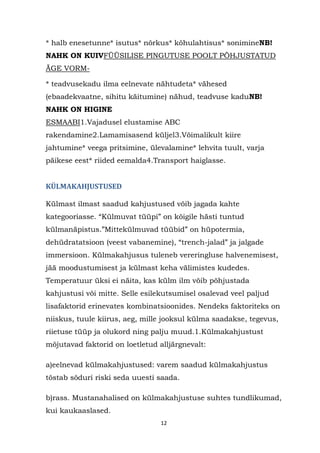 * halb enesetunne* isutus* nõrkus* kõhulahtisus* sonimineNB!
NAHK ON KUIVFÜÜSILISE PINGUTUSE POOLT PÕHJUSTATUD
ÄGE VORM-

* teadvusekadu ilma eelnevate nähtudeta* vähesed
(ebaadekvaatne, sihitu käitumine) nähud, teadvuse kaduNB!
NAHK ON HIGINE
ESMAABI1.Vajadusel elustamise ABC
rakendamine2.Lamamisasend küljel3.Võimalikult kiire
jahtumine* veega pritsimine, ülevalamine* lehvita tuult, varja
päikese eest* riided eemalda4.Transport haiglasse.


KÜLMAKAHJUSTUSED

Külmast ilmast saadud kahjustused võib jagada kahte
kategooriasse. “Külmuvat tüüpi” on kõigile hästi tuntud
külmanäpistus.”Mittekülmuvad tüübid” on hüpotermia,
dehüdratatsioon (veest vabanemine), “trench-jalad” ja jalgade
immersioon. Külmakahjusus tuleneb vereringluse halvenemisest,
jää moodustumisest ja külmast keha välimistes kudedes.
Temperatuur üksi ei näita, kas külm ilm võib põhjustada
kahjustusi või mitte. Selle esilekutsumisel osalevad veel paljud
lisafaktorid erinevates kombinatsioonides. Nendeks faktoriteks on
niiskus, tuule kiirus, aeg, mille jooksul külma saadakse, tegevus,
riietuse tüüp ja olukord ning palju muud.1.Külmakahjustust
mõjutavad faktorid on loetletud alljärgnevalt:

a)eelnevad külmakahjustused: varem saadud külmakahjustus
tõstab sõduri riski seda uuesti saada.

b)rass. Mustanahalised on külmakahjustuse suhtes tundlikumad,
kui kaukaaslased.
                                 12
 