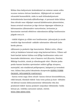 Külma ilma kahjustuste ärahoidmisel on esimene samm selles
suunas vastava riietuse kandmine. Alljärgnevalt on toodud
nõuanded komandörile, mida ta saab külmakahjustuste
ärahoidmiseks kasutada.a)Kindlustage, et personal oleks külma
ilma ohtude osas väljaõpet saanud.b)Adekvaatne planeerimine,
kaasa arvatud varustuse ja õige riietuse õigeaegne tellimine ja
kättesaamine.c)Ilmateadete vastuvõtmise, levitamise ja
kasutamise meetodi efektiivne rakendamine.d)Õige hoolitsemine
jalgade eest,s.h.

- isiklik hügieen ja villide eest hoolitsemine- jalavarjude ja nende
voodrite õige korrashoid- sokkide vahetamine vähemalt kaks
korda päevas.

e)Kinnaste ja peakatte õige kasutamine. Riidest müts, villane
müts ja balakiava hoiavad sooja ning kaitsevad kõrvu. Villane sall
lisab kaelale kaitset külma eest.f)Õige hoolitsemine naha eest
kasutades kätekreeme, mis ei baseeru veel (Eucerin, Desitin).
Määrige huultele, ninale ja silmalaugude võiet. Ohatise jaoks
peaks kaasas kandma spetsiaalset määret.g)Õige aluspesu,
materjalid, mis sisaldavad polüpropeeni, kalapeeni ja termaksit
vms. külma ilma puhul ideaalseks aluspesuks.KANNA VORMI
ÕIGESTI, NÕUANNETE VASTAVALT:
- kanna vormi nagu ülem nõuab- kanna riietust kinninööbituna,
väldi kitsaid, tihedaid riideid- hoia vorm puhas ja kuiv- töötades
või köetud ruumis ülekuumenemise vältimiseks võta ära
pealmised riided- kanna peakatet soojuskao vältimiseks- hoida
kütuse jm. vedeliku sattumist nahale, riietele.
HOIA OMA KEHA SOE:




                                  16
 