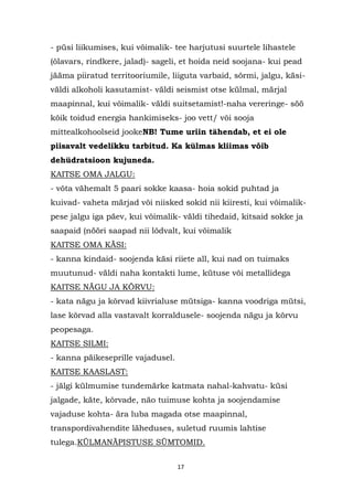 - püsi liikumises, kui võimalik- tee harjutusi suurtele lihastele
(õlavars, rindkere, jalad)- sageli, et hoida neid soojana- kui pead
jääma piiratud territooriumile, liiguta varbaid, sõrmi, jalgu, käsi-
väldi alkoholi kasutamist- väldi seismist otse külmal, märjal
maapinnal, kui võimalik- väldi suitsetamist!-naha vereringe- söö
kõik toidud energia hankimiseks- joo vett/ või sooja
mittealkohoolseid jookeNB! Tume uriin tähendab, et ei ole
piisavalt vedelikku tarbitud. Ka külmas kliimas võib
dehüdratsioon kujuneda.
KAITSE OMA JALGU:
- võta vähemalt 5 paari sokke kaasa- hoia sokid puhtad ja
kuivad- vaheta märjad või niisked sokid nii kiiresti, kui võimalik-
pese jalgu iga päev, kui võimalik- väldi tihedaid, kitsaid sokke ja
saapaid (nööri saapad nii lõdvalt, kui võimalik
KAITSE OMA KÄSI:
- kanna kindaid- soojenda käsi riiete all, kui nad on tuimaks
muutunud- väldi naha kontakti lume, kütuse või metallidega
KAITSE NÄGU JA KÕRVU:
- kata nägu ja kõrvad kiivrialuse mütsiga- kanna voodriga mütsi,
lase kõrvad alla vastavalt korraldusele- soojenda nägu ja kõrvu
peopesaga.
KAITSE SILMI:
- kanna päikeseprille vajadusel.
KAITSE KAASLAST:
- jälgi külmumise tundemärke katmata nahal-kahvatu- küsi
jalgade, käte, kõrvade, näo tuimuse kohta ja soojendamise
vajaduse kohta- ära luba magada otse maapinnal,
transpordivahendite läheduses, suletud ruumis lahtise
tulega.KÜLMANÄPISTUSE SÜMTOMID.


                                   17
 