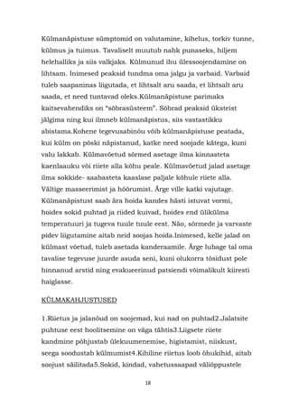 Külmanäpistuse sümptomid on valutamine, kihelus, torkiv tunne,
külmus ja tuimus. Tavaliselt muutub nahk punaseks, hiljem
helehalliks ja siis valkjaks. Külmunud ihu ülessoojendamine on
lihtsam. Inimesed peaksid tundma oma jalgu ja varbaid. Varbaid
tuleb saapaninas liigutada, et lihtsalt aru saada, et lihtsalt aru
saada, et need tuntavad oleks.Külmanäpistuse parimaks
kaitsevahendiks on “sõbrasüsteem”. Sõbrad peaksid üksteist
jälgima ning kui ilmneb külmanäpistus, siis vastastikku
abistama.Kohene tegevusabinõu võib külmanäpistuse peatada,
kui külm on põski näpistanud, katke need soojade kätega, kuni
valu lakkab. Külmavõetud sõrmed asetage ilma kinnasteta
kaenlaauku või riiete alla kõhu peale. Külmavõetud jalad asetage
ilma sokkide- saabasteta kaaslase paljale kõhule riiete alla.
Vältige masseerimist ja hõõrumist. Ärge ville katki vajutage.
Külmanäpistust saab ära hoida kandes hästi istuvat vormi,
hoides sokid puhtad ja riided kuivad, hoides end ülikülma
temperatuuri ja tugeva tuule tuule eest. Näo, sõrmede ja varvaste
pidev liigutamine aitab neid soojas hoida.Inimesed, kelle jalad on
külmast võetud, tuleb asetada kanderaamile. Ärge lubage tal oma
tavalise tegevuse juurde asuda seni, kuni olukorra tõsidust pole
hinnanud arstid ning evakueerinud patsiendi võimalikult kiiresti
haiglasse.

KÜLMAKAHJUSTUSED

1.Riietus ja jalanõud on soojemad, kui nad on puhtad2.Jalatsite
puhtuse eest hoolitsemine on väga tähtis3.Liigsete riiete
kandmine põhjustab ülekuumenemise, higistamist, niiskust,
seega soodustab külmumist4.Kihiline riietus loob õhukihid, aitab
soojust säilitada5.Sokid, kindad, vahetussaapad väliõppustele

                                 18
 
