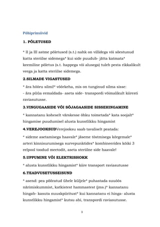 Põhiprinsiivid

1. PÕLETUSED

* II ja III astme põletused (s.t.) nahk on villidega või söestunud
katta steriilse sidemega* kui side puudub- jätta katmata*
keemiline põletus (s.t. happega või alusega) tuleb pesta rikkalikult
veega ja katta steriilse sidemega.

2.SILMADE VIGASTUSED

* ära hõõru silmi!* võõrkeha, mis on tunginud silma sisse:
- ära püüa eemaldada- aseta side- transpordi võimalikult kiiresti
raviasutusse.

3.VINGUGAASIDE VÕI SÕJAGAASIDE SISSEHINGAMINE

* kannatanu koheselt värskesse õhku toimetada* kata soojalt*
hingamise puudumisel alusta kunstlikku hingamist

4.VEREJOOKSUDVerejooksu saab tavaliselt peatada:

* sideme asetamisega haavale* jäseme tõstmisega kõrgemale*
arteri kinnisurumisega survepunktides* kombineerides kõiki 3
eelpool toodud meetodit, aseta steriilne side haavale!

5.UPPUMINE VÕI ELEKTRISHOKK

* alusta kunstlikku hingamist* kiire transport raviasutusse

6.TEADVUSETUSSEISUND

* asend: pea pööratud ühele küljele* puhastada suuõõs
närimiskummist, katkistest hammastest (jms.)* kannatanu
hingab- kasuta nuuskpiiritust* kui kannatanu ei hinga- alusta
kunstlikku hingamist* kutsu abi, transpordi raviasutusse.


                                     3
 