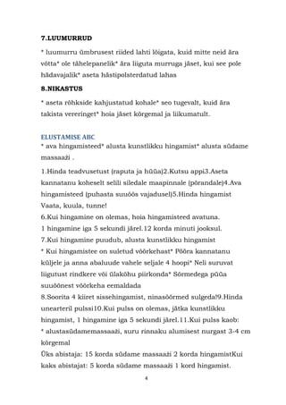 7.LUUMURRUD

* luumurru ümbrusest riided lahti lõigata, kuid mitte neid ära
võtta* ole tähelepanelik* ära liiguta murruga jäset, kui see pole
hädavajalik* aseta hästipolsterdatud lahas

8.NIKASTUS

* aseta rõhkside kahjustatud kohale* seo tugevalt, kuid ära
takista vereringet* hoia jäset kõrgemal ja liikumatult.


ELUSTAMISE ABC
* ava hingamisteed* alusta kunstlikku hingamist* alusta südame
massaaţi .

1.Hinda teadvusetust (raputa ja hüüa)2.Kutsu appi3.Aseta
kannatanu koheselt selili siledale maapinnale (põrandale)4.Ava
hingamisteed (puhasta suuõõs vajadusel)5.Hinda hingamist
Vaata, kuula, tunne!
6.Kui hingamine on olemas, hoia hingamisteed avatuna.
1 hingamine iga 5 sekundi järel.12 korda minuti jooksul.
7.Kui hingamine puudub, alusta kunstlikku hingamist
* Kui hingamistee on suletud võõrkehast* Pööra kannatanu
küljele ja anna abaluude vahele seljale 4 hoopi* Neli suruvat
liigutust rindkere või ülakõhu piirkonda* Sõrmedega püüa
suuõõnest võõrkeha eemaldada
8.Soorita 4 kiiret sissehingamist, ninasõõrmed sulgeda!9.Hinda
unearteril pulssi10.Kui pulss on olemas, jätka kunstlikku
hingamist, 1 hingamine iga 5 sekundi järel.11.Kui pulss kaob:
* alustasüdamemassaaţi, suru rinnaku alumisest nurgast 3-4 cm
kõrgemal
Üks abistaja: 15 korda südame massaaţi 2 korda hingamistKui
kaks abistajat: 5 korda südame massaaţi 1 kord hingamist.
                                 4
 