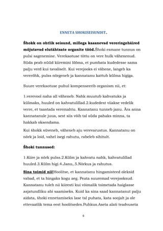 ENNETA SHOKISEISUNDIT.

Šhokk on ohtlik seisund, millega kaasnevad vereringehäired
mõjutavad elutähtsate organite tööd.Šhoki esmane tunnus on
pulsi sagenemine. Verekaotuse tõttu on vere hulk vähenenud.
Süda peab nüüd kiiremini lööma, et pumbata kudedesse sama
palju verd kui tavaliselt. Kui verejooks ei vähene, langeb ka
vererõhk, pulss nõrgeneb ja kannatanu kattub külma higiga.

Suure verekaotuse puhul kompenseerib organism nii, et:

1.verevool naha all väheneb. Nahk muutub kahvatuks ja
külmaks, huuled on kahvatulillad.2.kudedest viiakse vedelik
verre, et taastada veremahtu. Kannatanu tunneb janu. Ära anna
kannatanule juua, sest siis võib tal süda pahaks minna, ta
hakkab oksendama.

Kui šhokk süveneb, väheneb aju verevarustus. Kannatanu on
nõrk ja loid, vahel isegi rahutu, rabeleb sihitult.

Šhoki tunnused:

1.Kiire ja nõrk pulss.2.Külm ja kahvatu nahk, kahvatulillad
huuled.3.Külm higi.4.Janu,.5.Nõrkus ja rahutus.

Sina toimid nii!Hoolitse, et kannatanu hingamisteed oleksid
vabad, et ta hingaks kogu aeg. Peata suuremad verejooksud.
Kannatanu tuleb nii kiiresti kui võimalik toimetada haiglasse
asjatundliku abi saamiseks. Kuid ka sina saad kannatanut palju
aidata, šhoki ennetamiseks lase tal puhata, kata soojalt ja ole
ettevaatlik tema eest hoolitsedes.Puhkus.Aseta alati teadvuseta

                                  6
 