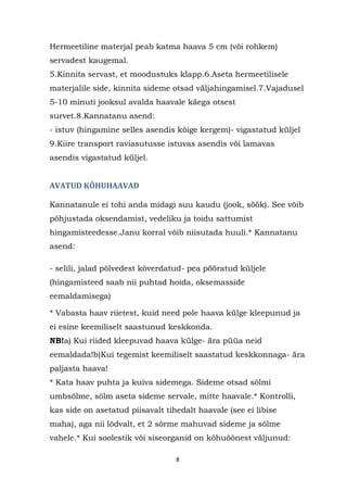 Hermeetiline materjal peab katma haava 5 cm (või rohkem)
servadest kaugemal.
5.Kinnita servast, et moodustuks klapp.6.Aseta hermeetilisele
materjalile side, kinnita sideme otsad väljahingamisel.7.Vajadusel
5-10 minuti jooksul avalda haavale käega otsest
survet.8.Kannatanu asend:
- istuv (hingamine selles asendis kõige kergem)- vigastatud küljel
9.Kiire transport raviasutusse istuvas asendis või lamavas
asendis vigastatud küljel.


AVATUD KÕHUHAAVAD

Kannatanule ei tohi anda midagi suu kaudu (jook, söök). See võib
põhjustada oksendamist, vedeliku ja toidu sattumist
hingamisteedesse.Janu korral võib niisutada huuli.* Kannatanu
asend:

- selili, jalad põlvedest kõverdatud- pea pööratud küljele
(hingamisteed saab nii puhtad hoida, oksemasside
eemaldamisega)

* Vabasta haav riietest, kuid need pole haava külge kleepunud ja
ei esine keemiliselt saastunud keskkonda.
NB!a) Kui riided kleepuvad haava külge- ära püüa neid
eemaldada!b)Kui tegemist keemiliselt saastatud keskkonnaga- ära
paljasta haava!
* Kata haav puhta ja kuiva sidemega. Sideme otsad sõlmi
umbsõlme, sõlm aseta sideme servale, mitte haavale.* Kontrolli,
kas side on asetatud piisavalt tihedalt haavale (see ei libise
maha), aga nii lõdvalt, et 2 sõrme mahuvad sideme ja sõlme
vahele.* Kui soolestik või siseorganid on kõhuõõnest väljunud:

                                  8
 