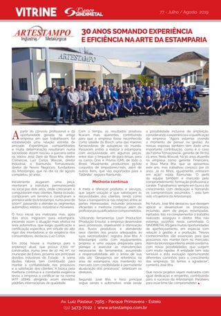 a possibilidade inclusive de ampliação,
considerando a experiência e a qualificação
da empresa. “Agora estamos vivendo
o momento de pensar na gestão. As
nossas esposas também têm dado uma
importante contribuição, como é o caso
da Fátima Tomaszewski, gerente de RH há
23 anos; Neila Waszak, há 30 anos atuando
na empresa como gerente Financeira;
e Rosa Maria Ilha, que se aposentou
este ano, mas trabalhou conosco por 20
anos. Já os filhos, igualmente, entraram
em ação” relata Raimundo. “O perfil
da equipe também é marcado pelo
comprometimento, formação profissional e
caráter. Trabalhamos sempre em busca do
crescimento, com dedicação e honrando
os compromissos assumidos “, esta tem
sido a trajetória da Artestampo.
No futuro, José Ilha destacou que desejam
aplicar e desenvolver os processos,
incluindo, além de peças estampadas,
injetadas. Isto irá complementar o trabalho
realizado, assegura o diretor. Mas não
estamos sozinhos nesta caminhada. O
SINDIMETALRS gera muitas oportunidades
de aperfeiçoamento, em especial com
relação a gestão e a produção. “Novos
conhecimentos são essenciais para que
possamos nos manter bem no mercado.
Além da tecnologia interna, existe a externa,
com novas possibilidades, que surgem
com muita rapidez. A entidade tem sido
sensível a esta evolução oportunizando
diferentes caminhos para o crescimento
das empresas. Só temos a agradecer”,
comenta José Ilha.
Que novos projetos sejam realizados com
igual dedicação e empenho, contribuindo
para o sucesso da Artestampo. Parabéns
para esse time tão comprometido!
VITRINE
partir do convívio profissional e da
oportunidade gerada, na antiga
empresa em que trabalhavam, foi
estabelecida uma relação estreita de
amizade. Experiências compartilhadas
e muita determinação resultaram numa
sociedade. Assim nasceu a parceria entre
os sócios José Deni da Rosa Ilha, diretor
Comercial; Luiz Carlos Waszak, diretor
Industrial, e Raimundo Tomaszewski,
diretor de Novos Negócios, fundadores
da Artestampo, que no dia 02 de agosto
completou 30 anos.
Inicialmente alugaram uma peça,
montaram a estrutura, permanecendo
no local por dois anos, onde cresceram e
conquistaram mais clientes. Nesta ocasião,
compraram um terreno e construíram a
primeira sede daArtestampo, numa área de
500m², passando a atender os segmentos
automotivo, elétrico, industrial e moveleiro.
O foco inicial era matrizaria mas, após
dois anos, migraram para estamparia,
iniciando assim a atuação mais efetiva na
área automotiva, que exigiu qualificação e
certificação específica, em virtude do alto
rigor das montadoras e da exigência dos
consumidores, destacou Luiz Carlos.
Em 2004, houve a mudança para o
endereço atual, que possui 2.700 m²
construídos, numa área de 10 mil m², no
município de Esteio, próxima aos principais
distritos industriais do Estado.  A soma
destes fatores tem contribuído para
manter a confiabilidade nos processos
e a satisfação dos clientes. A busca pela
melhoria contínua e a constante exigência
levou a  empresa  a certificar-se na norma
IATF 16949, atingindo assim elevados
padrões internacionais de qualidade.
30ANOS SOMANDO EXPERIÊNCIA
E EFICIÊNCIA NAARTE DA ESTAMPARIA
Av. Luiz Pasteur, 7565 - Parque Primavera - Esteio
(51) 3473-7022 | www.artestampo.com.br
Com o tempo, os resultados positivos
ficaram mais aparentes, contribuindo
para que a empresa fosse reconhecida
como satélite da Bosch, uma das maiores
fornecedoras de autopeças do mundo.
Passaram, então, a realizar a estamparia,
com exclusividade, em algumas peças,
entre elas o limpador de para-brisas, para
os carros Ônix e Prisma (GM), de todo o
Brasil. “Atualmente, produzimos 39.600
conjuntos de limpadores/mês, além de
outros itens, que são exportados para a
Tailândia”, registra Raimundo.  
Melhoria contínua
A meta é oferecer produtos e serviços,
que sejam solução e que satisfaçam as
necessidades dos clientes, tendo como
base a transparência nas relações entre as
partes interessadas; incluindo processos
eficientes e melhoria contínua, além de
profissionaisqualificadosecomprometidos.
“Utilizando ferramentas Lean Production
(Produção Enxuta), a empresa desenvolve
seus processos, objetivando a otimização
dos fluxos produtivos e atendendo
seus clientes nos prazos adequados às
suas necessidades”, registra José Ilha. A
Artestampo  conta com equipamentos
próprios e uma equipe preparada para
planejar e executar as manutenções
necessárias do ferramental, assumindo
a responsabilidade até o limite de sua
vida útil. “Desejamos ser referência na
área de estamparia, nos mantendo no
mercado com credibilidade e permanente
atualização dos processos”, sintetizam os
diretores.
Segundo José Ilha, o foco principal
segue sendo o automotivo, onde existe
77 - Julho / Agosto 2019
A
 