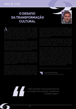 w w w . s i n d i m e t a l r s . o r g . b r
A
sociedade brasileira vem sendo sacudida e fortemente
impactada por grandes ondas de mudança. Mudanças
políticas, sociais, econômicas e também mudanças
estratégicas nas empresas. Os gestores vivem um desafio
diário de conhecer, entender e participar desta era exponencial,
onde o uso intensivo de tecnologia leva a uma velocidade de
transformação nunca antes experimentada, trazendo consigo
os benefícios, mas também calafrios aos líderes dessa
transformação para conseguir mudar o mindset e convencer
suas equipes a embarcarem nessa jornada.
De acordo com o Fórum Econômico Mundial, até 2022, mais
da metade da força de trabalho das empresas necessitará de
um redirecionamento e aprimoramento de suas qualificações
profissionais. Segundo esta mesma fonte, espera-se uma
redução de horas de trabalho realizadas por mão de obra
humana de 71% para 58% nesse período, com a migração das
competências profissionais chegando a 35% dos trabalhadores
atuando com alguma forma de Inteligência Artificial.
A transformação digital é um fato e a centenária Lei de Darwin
continua válida, os mais adaptados terão maiores chances. No
entanto, não podemos nos esquecer que por mais digital que
o mundo se torne, a estratégia e o controle continuarão com
as pessoas e, portanto, não será suficiente que as empresas
invistam somente na transformação digital. A proficiência em
novas tecnologias será fundamental, mas a transformação
cultural plena passa pelas competências humanas, como
criatividade, proatividade, protagonismo, habilidade em
negociação e resiliência.
Não haverá mudança sem pessoas com inteligência emocional,
habilidade em liderança, pensamento crítico e dispostas a
mergulhar fundo na solução de problemas complexos (muitas
vezes com origem no comportamento humano e não em
máquinas e tecnologias). Responsabilidade social, ambiental e
ética complementam o perfil dos mais adaptados a sobreviver.
Aliás, a ética também é parte fundamental dessa transformação.
Não podemos nos orgulhar do “jeitinho brasileiro” quando
ele estiver sendo usado a favor da malandragem, da
desonestidade e da corrupção. Que nós, como indivíduos
ou como representantes de nossas empresas, sintamos
orgulho de valorizar a criatividade e a flexibilidade do “jeitinho
brasileiro” daqueles que não infringem procedimentos,
regras ou leis e sejamos intolerantes com o improviso e a
criatividade dos desonestos e imorais que beneficiam alguns
e prejudicam muitos.
Os especialistas em dinâmica social usam uma abreviatura
para explicar o mundo de hoje. Eles dizem que o mundo é
VUCA (em inglês) ou VICA (em português). Volátil, incerto,
complexo e ambíguo. E eles tem razão! O mundo muda
em velocidade muito acelerada e com destino incerto,
proporcionando várias respostas para uma mesma questão.
Por fim, devemos acreditar que nesse mundo VUCA em
que já estamos inseridos sempre haverá oportunidades
para pessoas éticas que gostem de tecnologias, mas que
sejam acima de tudo apaixonadas por pessoas. Pessoas que
saibam que o futuro depende dos cenários mundiais, dos
governos, das instituições, das empresas, mas que continuem
acreditando que a mudança começa com cada um de nós.
Não será fácil, mas precisamos ter a coragem de começar.
E podemos começar agora, dentro de nossas casas, nossos
condomínios, nossos grupos de amigos, na nossa empresa. O
SINDIMETAL RS está engajado nesse desafio de tornarmos
nossas empresas cada vez mais preparadas e competitivas
para a nova realidade que já estamos vivendo, e assim
mostrar o seu comprometimento na construção de um País
melhor para todos os brasileiros. Contem conosco!
O DESAFIO
DA TRANSFORMAÇÃO
CULTURAL
PONTO DE VISTA
Vice-Presidente do SINDIMETAL RS
Não será fácil, mas precisamos ter
a coragem de começar. E podemos
começar agora...
Jean Carlo Peluso
02
 