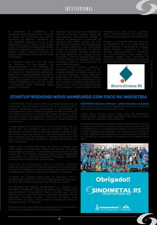 s i n d i m e t a l @ s i n d i m e t a l r s . o r g . b r
05
INSTITUCIONAL
STARTUP WEEKEND NOVO HAMBURGO COM FOCO NA INDÚSTRIA
O SINDIMETAL RS foi patrocinador do Startup Weekend Novo
Hamburgo, que aconteceu nos dias 28, 29 e 30 de junho. A
iniciativa oportunizou aos participantes a possibilidade de
desenvolverem o seu modelo de negócio do zero ou evoluírem
no máximo possível. A experiência trouxe desafios e bons
resultados para os participantes. Foram 54 horas de atividades
com oito equipes, que idealizaram, formaram e apresentaram os
seus projetos.
A organização do evento contou com a contribuição de um
grande time de voluntários, que se revezaram entre a sua
realização e a matéria das equipes participantes, durante o final
de semana. Segundo análise, 72% dos participantes foram do
sexo masculino; 49% já trabalhou na indústria; sendo que 20%
possui Ensino Superior completo e 32% são provenientes de
Novo Hamburgo.
Desde 2016, o evento tem lugar em Novo Hamburgo, mas
nesta edição foi totalmente focado em resolver problemas
relacionados à indústria. O empreendedorismo esteve em alta
nestes dias. Os inscritos puderam testar novas habilidades
e conexões, com pessoas igualmente motivadas, investindo
conhecimento e talento num novo negócio.
Cerca de 100 participantes, entre os inscritos, mentores,
organizadores, jurados e demais voluntários tiveram contato com
uma rede de designers e empreendedores, que desenvolveram
competências, voltadas a solução de problemas e projetos.
O roteiro de atividades teve início na sexta-feira, com a
apresentação de ideias e com a formação de pequenas equipes,
em torno das melhores propostas escolhidas por votação.
No domingo, as equipes apresentaram as soluções, que
receberam feedbacks valiosos de profissionais especialistas,
que prestigiaram a iniciativa. Ao final, os projetos que mais se
destacaram e cumpriram com os requisitos propostos, foram
premiadas. São eles: 1º lugar – Zero Stok; 2º lugar – Guia
Performance; 3º lugar – B.S.A. Gerando Liquidez em Ativos; e
Mênção Honrosa – B. Recycle.
A experiência foi aplaudida pelos participantes e organizadores,
que ficaram satisfeitos com os resultados obtidos.
DEPOIMENTO Giuliano Hoffmann – Diretor Executivo na Spheric
“Estar no SW Industry foi uma experiência ímpar, pois nunca havia
participado e minha estreia foi como mentor.
Dentro dessa imersão houve muita troca de experiências;
conhecimentos compartilhados, aprendidos. Além disso, conhecer
novas pessoas, sempre é muito gratificante.
Aexperiência é surreal e a tensão de todos, participantes e mentores,
é visível. A gente torce, dá risada, chora e vibra junto com eles. Ver
o resultado final de uma jornada tão intensa é incrível. Recomendo
a todas as pessoas que participem, ao menos uma vez na vida, de
um SW. Aproveito para agradecer aos organizadores o convite e
ao SINDIMETAL por reconhecer a importância de um evento como
esse”.
Fonte:JornalVS–03-08-19
Mobilização em prol da Receita Estadual
O presidente do SINDIMETAL RS,
empresário Sergio Galera esteve em visita
ao Jornal VS, juntamente com demais
lideranças de diversos segmentos, de
São Leopoldo, Sapucaia do Sul e São
Sebastião do Caí. O objetivo é unir forças
contra o fechamento da agência da Receita
Estadual, localizada no município, e que
atende a região. Segundo o Governo do
Estado, o fechamento deverá ocorrer no dia
31 de agosto.
A respectiva agência, com 60 anos
de atividade, é encarregada por
aproximadamente 2 mil empresas de
diversos setores da economia, recebendo,
em média, 500 atendimentos presenciais.
Estão sob a responsabilidade da agência
leopoldense 44 mil veículos e o cálculo do
ICMS, que segundo os empresários, são
motivos suficientes para que não ocorra
o fechamento deste importante órgão
público no município.
Segundo nota da Secretaria Estadual da
Fazenda, a Receita Estadual passa por
reestruturação administrativa visando a
redução de despesas e a otimização da
estrutura. Além disto, justifica que está
investindo na melhoria e na disponibilidade
de serviços oferecidos ao contribuinte,
através de autoatendimento na Internet,
e-CAC e Domicílio Tributário Eletrônico.
No caso específico da Unidade de São
Leopoldo, o governo estadual avaliou que
a curta distância da Delegacia de Novo
Hamburgo justifica o direcionamento do
atendimento da região.
Para o movimento contrário à decisão, a
justificativa é falha, pois o prédio de São
Leopoldo pertence ao Estado, enquanto que
o de Novo Hamburgo é locado. Segundo o
auditor-fiscal da Receita Estadual, Christiano
Ströler, “temos certeza que esta decisão não foi
bem estudada. Já pedimos prorrogação para
análise, mas a mesma foi negada. Queremos
que a Delegacia e a Agência fiquem em São
Leopoldo, pois assim haverá economia”,
afirma. “Estamos buscando uma reunião com
o governador para justificar a nossa solicitação”.
Integram o movimento, além do presidente
do SINDIMETAL RS e do auditor-fiscal da
Receita Estadual, o presidente do Sindilojas,
Walter Seewald; o presidente da ACIST,
Oldemar Plantinow Brahm; e o presidente
do SINCONTECSINOS, Paulo Roque Luiz.
Participam também deste movimento, as
subseções da OAB São Leopoldo, Sapucaia do
SuleSãoSebastiãodoCaí;CDLeACISSapucaia.
 
