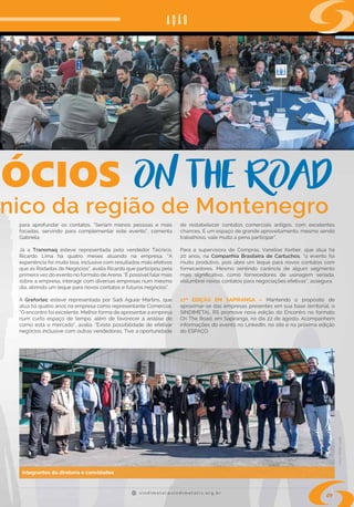 s i n d i m e t a l @ s i n d i m e t a l r s . o r g . b r
09
nico da região de Montenegro
AÇÃO
para aprofundar os contatos. “Seriam menos pessoas e mais
focadas, servindo para complementar este evento”, comenta
Gabriela.
Já a  Transmaq  esteve representada pelo vendedor Técnico,
Ricardo Lima há quatro meses atuando na empresa. “A
experiência foi muito boa, inclusive com resultados mais efetivos
que as Rodadas de Negócios”, avalia Ricardo que participou pela
primeira vez do evento no formato de Arena. “É possível falar mais
sobre a empresa, interagir com diversas empresas num mesmo
dia, abrindo um leque para novos contatos e futuros negócios”.
A  Grefortec  esteve representada por Sadi Aguiar Martins, que
atua há quatro anos na empresa como representante Comercial.
“O encontro foi excelente. Melhor forma de apresentar a empresa
num curto espaço de tempo, além de favorecer a análise de
como está o mercado”, avalia. “Existe possibilidade de efetivar
negócios inclusive com outras vendedoras. Tive a oportunidade
de restabelecer contatos comerciais antigos, com excelentes
chances. É um espaço de grande aproveitamento, mesmo sendo
trabalhoso, vale muito a pena participar”.
Para a supervisora de Compras, Vanelise Kerber, que atua há
20 anos, na  Companhia Brasileira de Cartuchos, “o evento foi
muito produtivo, pois abre um leque para novos contatos com
fornecedores. Mesmo sentindo carência de algum segmento
mais significativo, como fornecedores de usinagem seriada,
vislumbrei novos contatos para negociações efetivas”, assegura.
17ª EDIÇÃO EM  SAPIRANGA  – Mantendo o propósito de
aproximar-se das empresas presentes em sua base territorial, o
SINDIMETAL RS promove nova edição do Encontro no formato
On The Road, em Sapiranga, no dia 22 de agosto. Acompanhem
informações do evento no LinkedIn, no site e na próxima edição
do ESPAÇO. 
Integrantes da diretoria e convidados
Fotos:RafaelCavalli
 