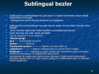 Sublingual bezler   Sublingual bez submandibular bez gibi seröz ve müköz hücrelerden oluşan bileşik tubülo-asiner bir bezdir. Sublingual bez büyük tükürük bezlerinin en küçüğüdür. Sublingual bez submandibular bez gibi miks bir bezdir. Ancak müköz hücreler daha fazladır.  Seröz hücreler çoğunlukla müköz tübüllerin yarımaylarında bulunur.  Seröz asinuslar çok nadir olarak görülebilir .  Tükrük salgısının % 5 ini oluşturur. Tükrük içeriği: Ig A  ----- İmmünolojik savunma Amilaz ------------Sindirim Tiyosiyonat iyonları --------------Bakteri yok edici etkisi var Laktoferrin --------------Bakteri metabolizması için gerekli demiri bağlar Kallikrein --------------Bağ dokuya geçer oradan kan damarlarına geçer kininojeni bradikinine dönüştürür ve bölgeye kan akışını artırır. Asinüslerden ilk oluşturulan tükrük primer tükrüktür. Çizgili kenarlı duktuslarda tükrükten dışarıya Na ve Cl çıkar içeriye potasyum ve bikarbonat alınır ve sekonder tükrük oluşturulur.  