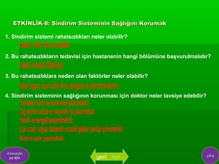 ETKİNLİK-8: Sindirim Sisteminin Sağlığını Korumak

1. Sindirim sistemi rahatsızlıkları neler olabilir?


2. Bu rahatsızlıkların tedavisi için hastanenin hangi bölümüne başvurulmalıdır?


3. Bu rahatsızlıklara neden olan faktörler neler olabilir?


4. Sindirim sisteminin sağlığının korunması için doktor neler tavsiye edebilir?




Anasayfa
                                                                                  çıkış
 ya dön                               geri   ileri
 