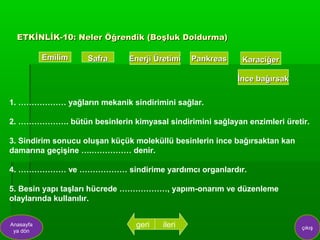 ETKİNLİK-10: Neler Öğrendik (Boşluk Doldurma)

           Emilim   Safra     Enerji Üretimi   Pankreas    Karaciğer

                                                          İnce bağırsak

1. ……………… yağların mekanik sindirimini sağlar.

2. ………………. bütün besinlerin kimyasal sindirimini sağlayan enzimleri üretir.

3. Sindirim sonucu oluşan küçük moleküllü besinlerin ince bağırsaktan kan
damarına geçişine ….…………… denir.

4. ……………… ve ……………… sindirime yardımcı organlardır.

5. Besin yapı taşları hücrede ………………, yapım-onarım ve düzenleme
olaylarında kullanılır.


Anasayfa                        geri   ileri                                çıkış
 ya dön
 